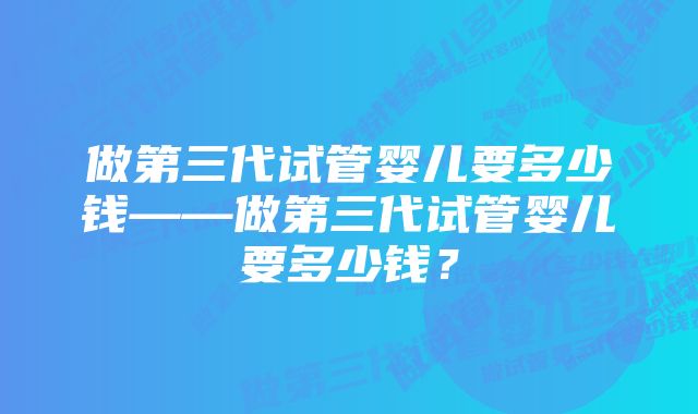 做第三代试管婴儿要多少钱——做第三代试管婴儿要多少钱？