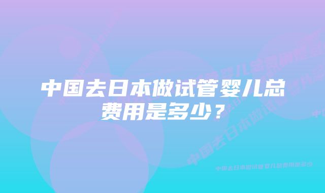 中国去日本做试管婴儿总费用是多少？