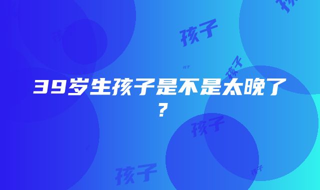 39岁生孩子是不是太晚了？