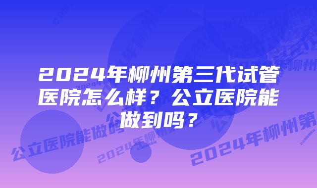 2024年柳州第三代试管医院怎么样？公立医院能做到吗？