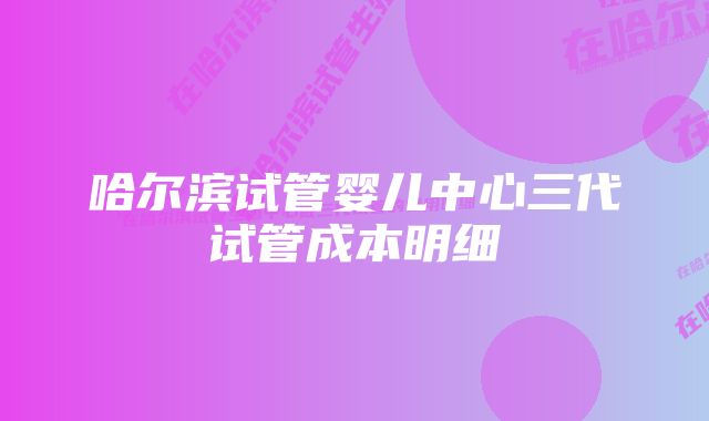 哈尔滨试管婴儿中心三代试管成本明细