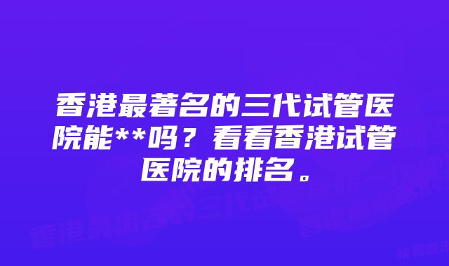 香港最著名的三代试管医院能**吗？看看香港试管医院的排名。