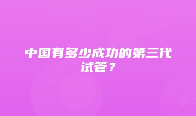 中国有多少成功的第三代试管？