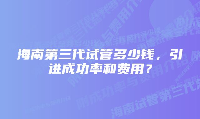 海南第三代试管多少钱，引进成功率和费用？