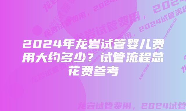 2024年龙岩试管婴儿费用大约多少？试管流程总花费参考