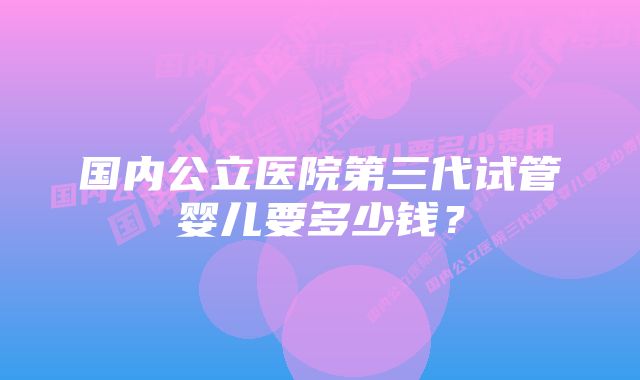 国内公立医院第三代试管婴儿要多少钱？