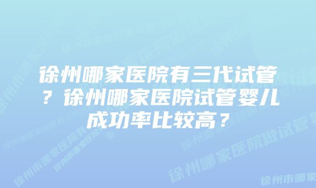 徐州哪家医院有三代试管？徐州哪家医院试管婴儿成功率比较高？