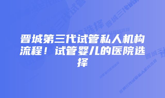 晋城第三代试管私人机构流程！试管婴儿的医院选择