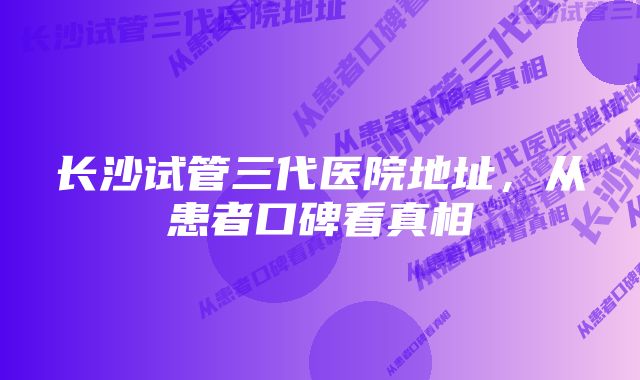 长沙试管三代医院地址，从患者口碑看真相