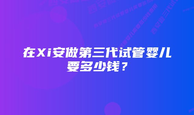 在Xi安做第三代试管婴儿要多少钱？