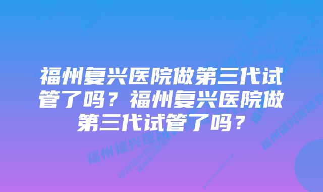 福州复兴医院做第三代试管了吗？福州复兴医院做第三代试管了吗？