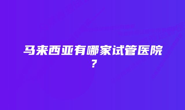 马来西亚有哪家试管医院？