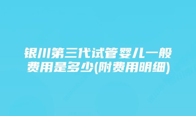 银川第三代试管婴儿一般费用是多少(附费用明细)