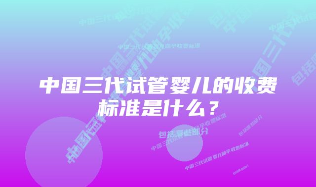 中国三代试管婴儿的收费标准是什么？