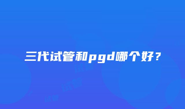 三代试管和pgd哪个好？