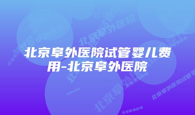 北京阜外医院试管婴儿费用-北京阜外医院