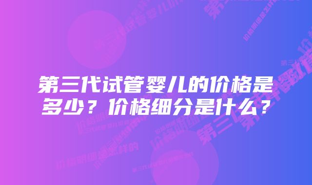 第三代试管婴儿的价格是多少？价格细分是什么？