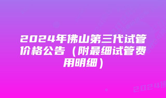 2024年佛山第三代试管价格公告（附最细试管费用明细）