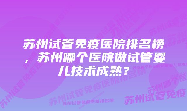 苏州试管免疫医院排名榜，苏州哪个医院做试管婴儿技术成熟？