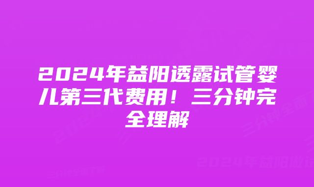 2024年益阳透露试管婴儿第三代费用！三分钟完全理解