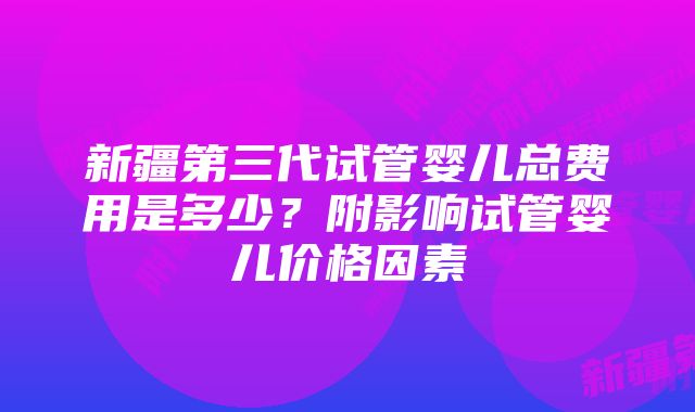 新疆第三代试管婴儿总费用是多少？附影响试管婴儿价格因素