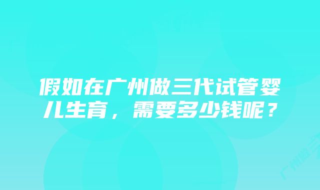 假如在广州做三代试管婴儿生育，需要多少钱呢？