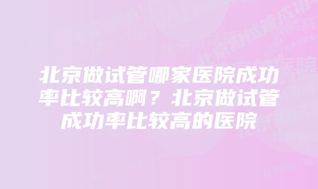 北京做试管哪家医院成功率比较高啊？北京做试管成功率比较高的医院