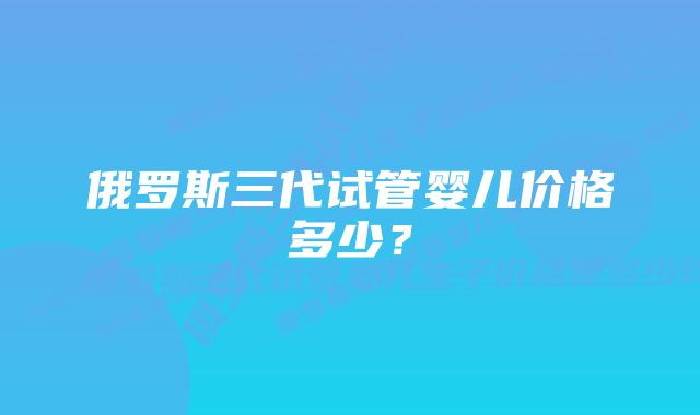 俄罗斯三代试管婴儿价格多少？