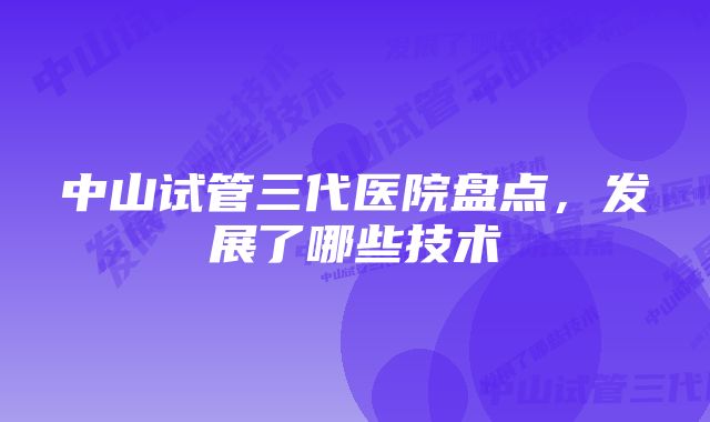 中山试管三代医院盘点，发展了哪些技术