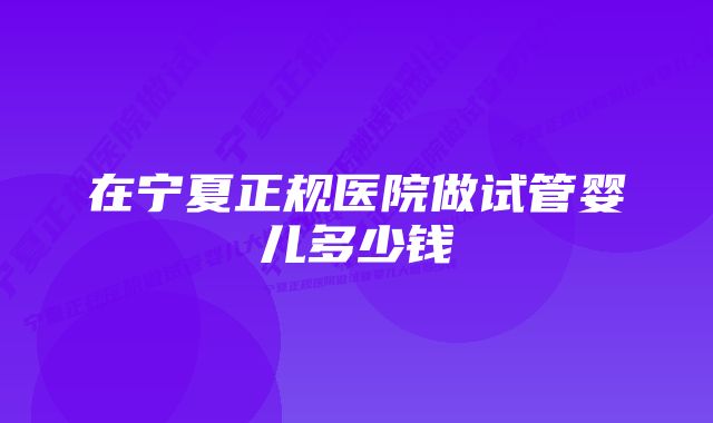 在宁夏正规医院做试管婴儿多少钱