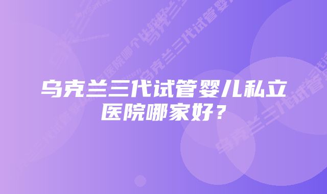 乌克兰三代试管婴儿私立医院哪家好？