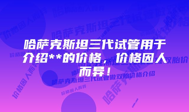 哈萨克斯坦三代试管用于介绍**的价格，价格因人而异！