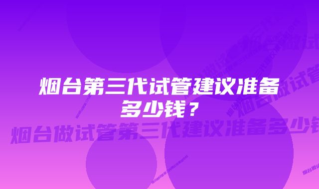 烟台第三代试管建议准备多少钱？