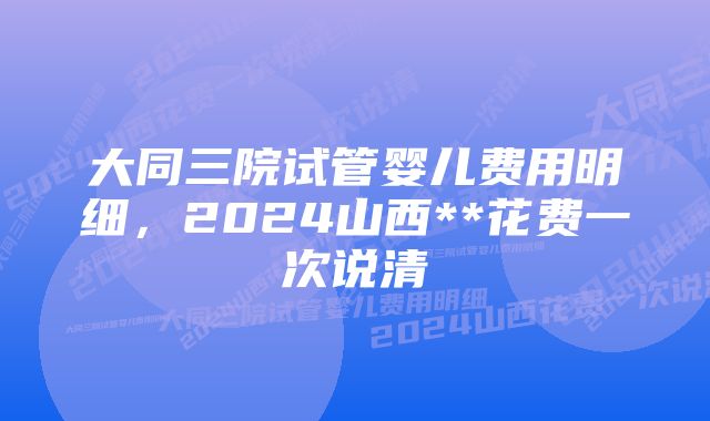 大同三院试管婴儿费用明细，2024山西**花费一次说清