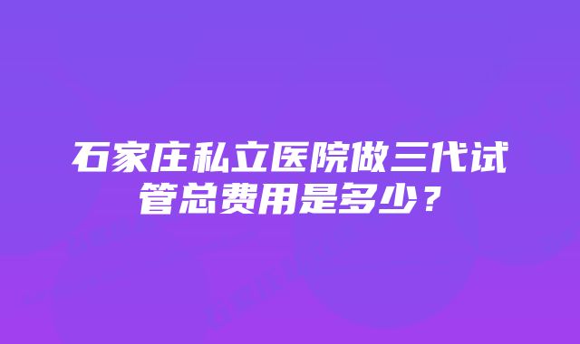 石家庄私立医院做三代试管总费用是多少？