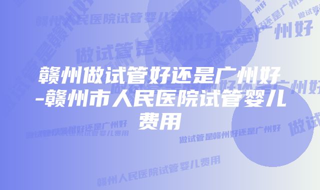 赣州做试管好还是广州好-赣州市人民医院试管婴儿费用