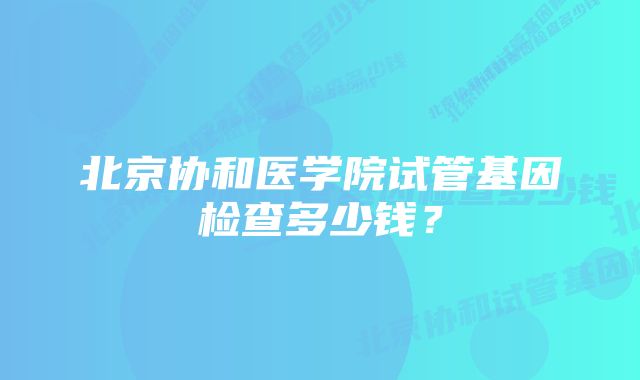 北京协和医学院试管基因检查多少钱？