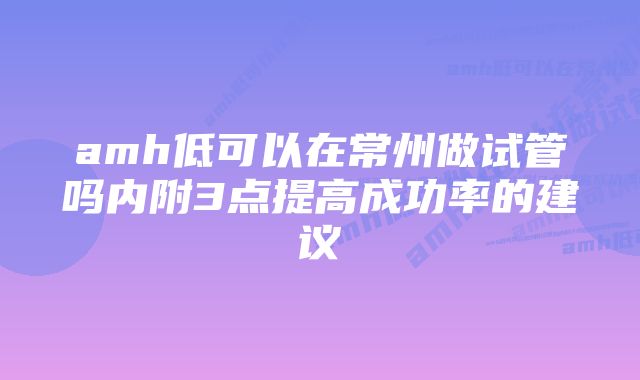 amh低可以在常州做试管吗内附3点提高成功率的建议