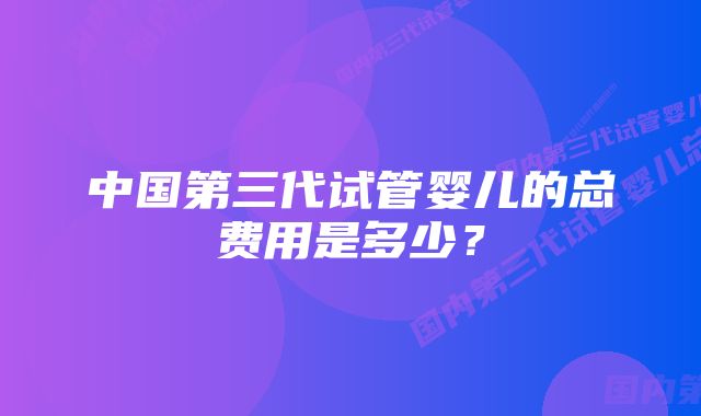 中国第三代试管婴儿的总费用是多少？