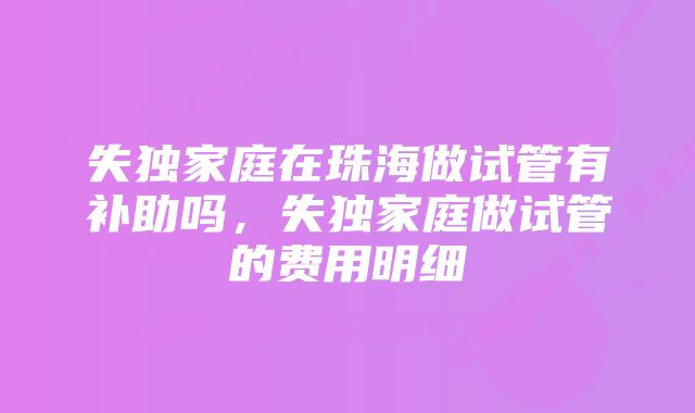 失独家庭在珠海做试管有补助吗，失独家庭做试管的费用明细