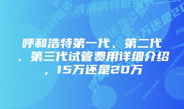 呼和浩特第一代、第二代、第三代试管费用详细介绍，15万还是20万