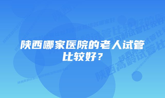 陕西哪家医院的老人试管比较好？