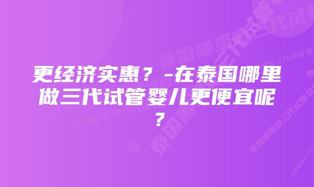 更经济实惠？-在泰国哪里做三代试管婴儿更便宜呢？