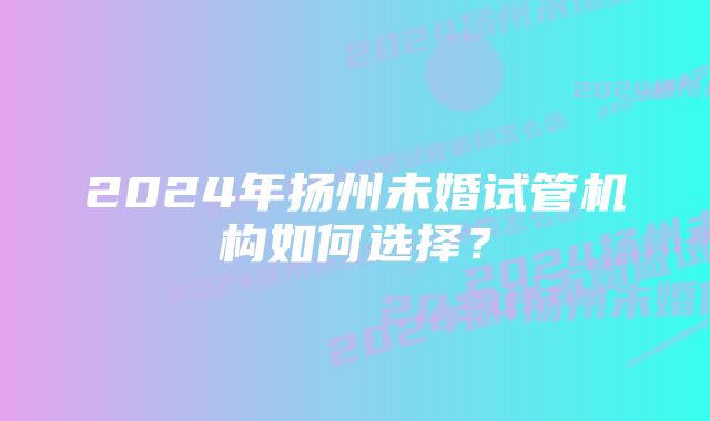 2024年扬州未婚试管机构如何选择？