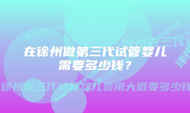 在徐州做第三代试管婴儿需要多少钱？