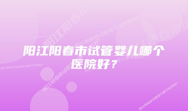 阳江阳春市试管婴儿哪个医院好？