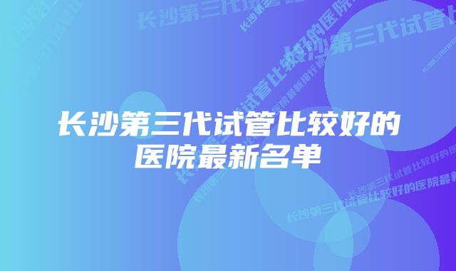 长沙第三代试管比较好的医院最新名单