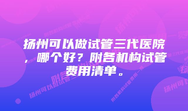 扬州可以做试管三代医院，哪个好？附各机构试管费用清单。