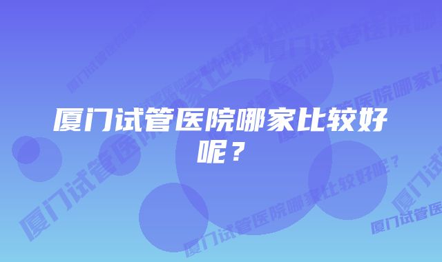 厦门试管医院哪家比较好呢？