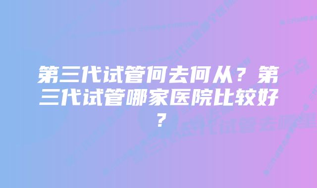 第三代试管何去何从？第三代试管哪家医院比较好？